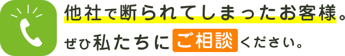 他社で断られてしまったお客様。ぜひ私たちにご相談ください