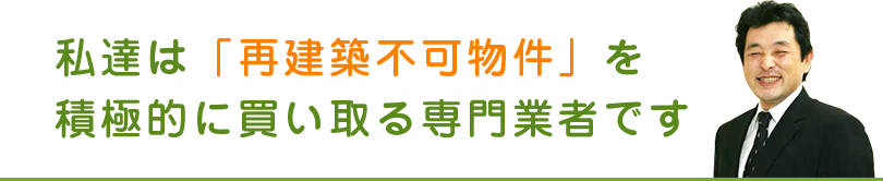 私達は「再建築不可物件」を積極的に買い取る専門業者です