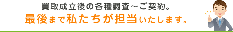 買取成立後の各種調査?ご契約。最後まで私たちが担当いたします。