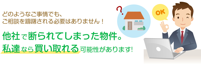 他社で断られてしまった物件。
私達なら買い取れる可能性があります。