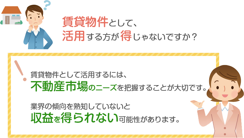 賃貸物件として活用するには、
不動産市場のニーズを把握することが大切です。業界の傾向を熟知していないと収益を上げづらい傾向があります。